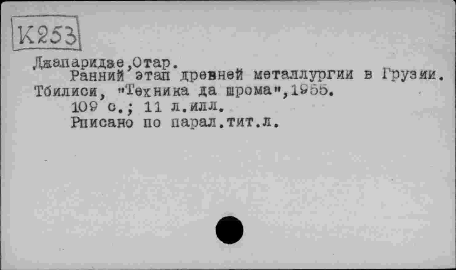 ﻿Даапаридае,Отар.
Ранний этап древней металлургии в Грузии.
Тбилиси, «Техника да шрома«,1955.
109 с. ; 11 л. илл.
Рписано по парад.тит.л.